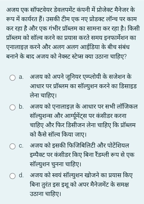 अजय एक सॉफ्टवेयर डेवलपमेंट कंपनी में प्रोजेक्ट मैनेजर के
रूप में कार्यरत हैं। उसकी टीम एक नए प्रोडक्ट लॉन्च पर काम
कर रहा है और एक गंभीर प्रॉब्लम का सामना कर रहा है। किसी
प्रॉब्लम को सॉल्व करने का प्रयास करते समय इनफार्मेशन का
एनालाइज़ करने और अलग अलग आईडिया के बीच संबंध
बनाने के बाद अजय को नेक्स्ट स्टेप्स क्या उठाना चाहिए?
a. अजय को अपने जूनियर एम्प्लोयी के सजेशन के
आधार पर प्रॉब्लम का सॉल्युशन करने का डिसाइड
लेना चाहिए।
b. अजय को एनालाइज़ के आधार पर सभी लॉजिकल
सॉल्युशन्स और आर्ग्यूमेंट्स पर कंसीडर करना
चाहिए और फिर डिसीजन लेना चाहिए कि प्रॉब्लम
को कैसे सॉल्व किया जाए।
C. अजय को इसकी फिजिबिलिटी और पोटेंशियल
इम्पैक्ट पर कंसीडर किए बिना रैंडम्ली रूप से एक
सॉल्युशन चुनना चाहिए।
d. अजय को स्वयं सॉल्युशन खोजने का प्रयास किए
बिना तुरंत इस इशू को अपर मैनेजमेंट के समक्ष
उठाना चाहिए।