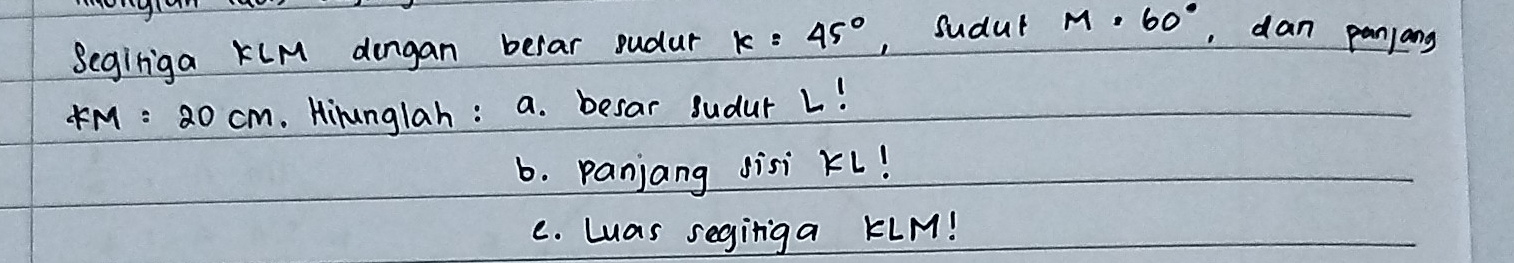 Segiriga KLM dongan berar sudur k=45° , Sudut M=60° , dan panjang
KM=20cm. Hirunglah: a. besar sudur 1! 
b. Panjang sisi Kl! 
e. Luas segiriga KLM!