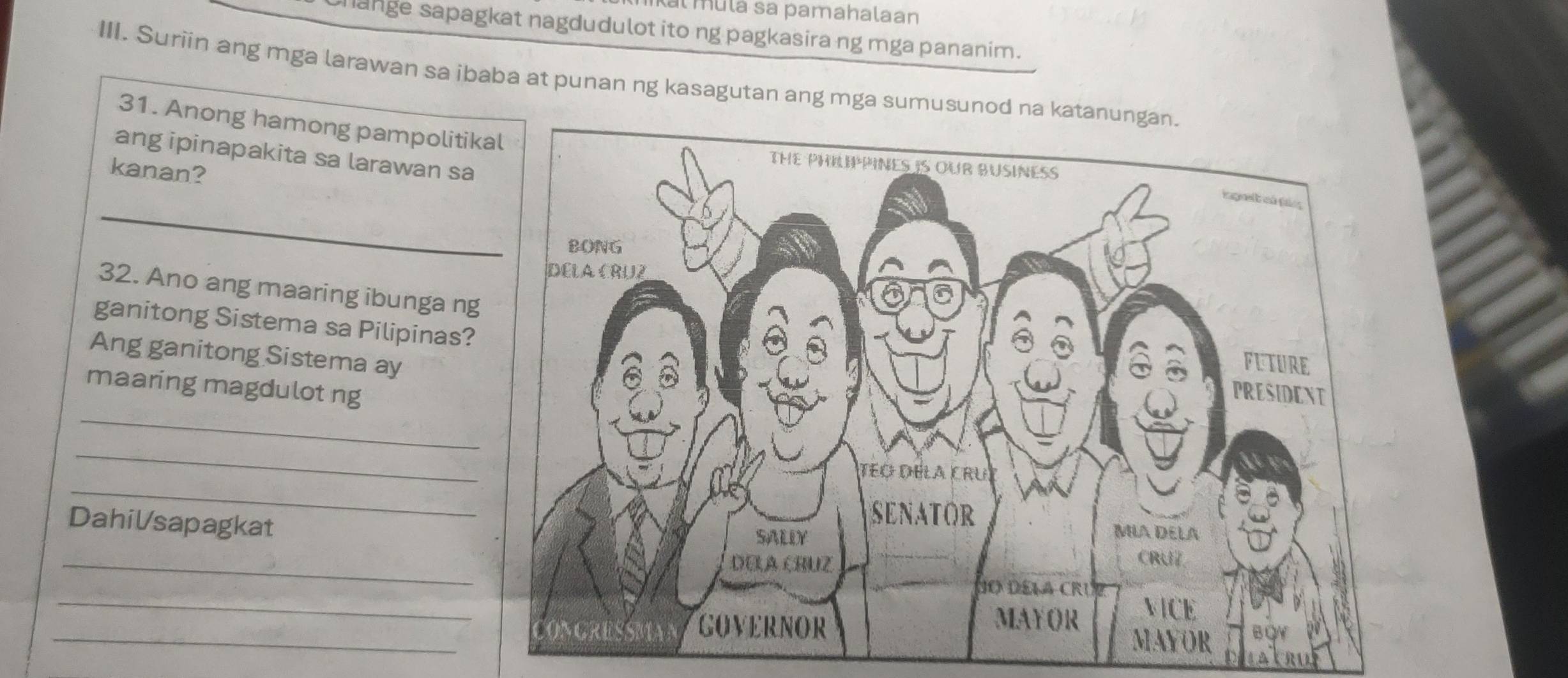 mulá sa pamahalaan 
ange sapagkat nagdudulot ito ng pagkasira ng mga pananim. 
III. Suriin ang mga larawan sa ibaba at punan ng kasagutan ang mga sumusunod n 
31. Anong hamong pampolitik 
ang ipinapakita sa larawan sa 
kanan? 
_ 
32. Ano ang maaring ibunga ng 
ganitong Sistema sa Pilipinas? 
Ang ganitong Sistema ay 
_ 
maaring magdulot ng 
_ 
_ 
Dahilsapagkat 
_ 
_ 
_