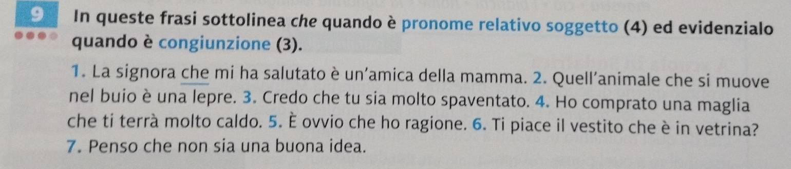 In queste frasi sottolinea che quando è pronome relativo soggetto (4) ed evidenzialo 
quando è congiunzione (3). 
1. La signora che mi ha salutato è un’amica della mamma. 2. Quell’animale che si muove 
nel buio è una lepre. 3. Credo che tu sia molto spaventato. 4. Ho comprato una maglia 
che ti terrà molto caldo. 5. È ovvio che ho ragione. 6. Ti piace il vestito che è in vetrina? 
7. Penso che non sia una buona idea.