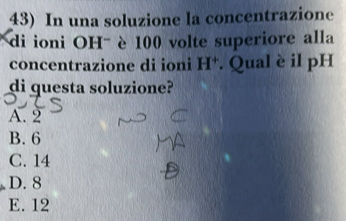 In una soluzione la concentrazione
di ioni OH- è 100 volte superiore alla
concentrazione di ioni H*. Qual è il pH
di questa soluzione?
A. 2
B. 6
C. 14
D. 8
E. 12