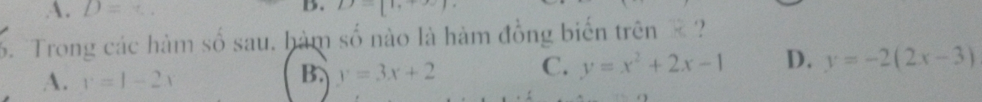 A. D=
B. D=[1,+∈fty )
6. Trong các hàm số sau. hàm số nào là hàm đồng biến trên ?
A. y=1-2x
B. y=3x+2
C. y=x^2+2x-1 D. y=-2(2x-3)