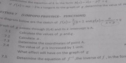 termine the equation of A in the form 
If f(x)=mx-2 a tangent to the graph of g ,determine the value of m h(x)=a(x-p)+q
ESTION 7 (LIMPOPO PROVINCE— FUNCTIONS) 
e diagram below are the sketch of f(x)= 2/3 x+2 and g(x)= a/x+p +q
graph of g passes through (0;4) and its x -intercept is A. 
7.1 Calculate the values of p and q
7.2 Calculate α. 
7.3 
Determine the coordinates of point A. 
7.4 The value of p is increased by 1 unit. 
What effect will have on the graph of g
7.5 Determine the equation of f^(-1) ,the inverse of ƒ , in the for