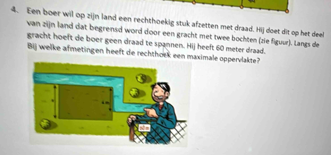 Een boer wil op zijn land een rechthoekig stuk afzetten met draad. Hij doet dit op het deel 
van zijn land dat begrensd word door een gracht met twee bochten (zie figuur). Langs de 
gracht hoeft de boer geen draad te spannen. Hij heeft 60 meter draad. 
Bij welke afmetingen heeft de rechthoek een maximale oppervlakte?