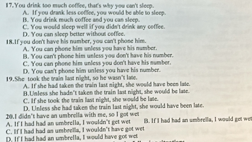 You drink too much coffee, that's why you can't sleep.
A. If you drank less coffee, you would be able to sleep.
B. You drink much coffee and you can sleep.
C. You would sleep well if you didn't drink any coffee.
D. You can sleep better without coffee.
18.If you don't have his number, you can't phone him.
A. You can phone him unless you have his number.
B. You can't phone him unless you don't have his number.
C. You can phone him unless you don't have his number.
D. You can't phone him unless you have his number.
19.She took the train last night, so he wasn*t late.
A. If she had taken the train last night, she would have been late.
B.Unless she hadn't taken the train last night, she would be late.
C. If she took the train last night, she would be late.
D. Unless she had taken the train last night, she would have been late.
20.I didn’t have an umbrella with me, so I got wet
A. If I had had an umbrella, I wouldn't get wet B. If I had had an umbrella, I would get wet
C. If I had had an umbrella, I wouldn't have got wet
D. If I had had an umbrella, I would have got wet