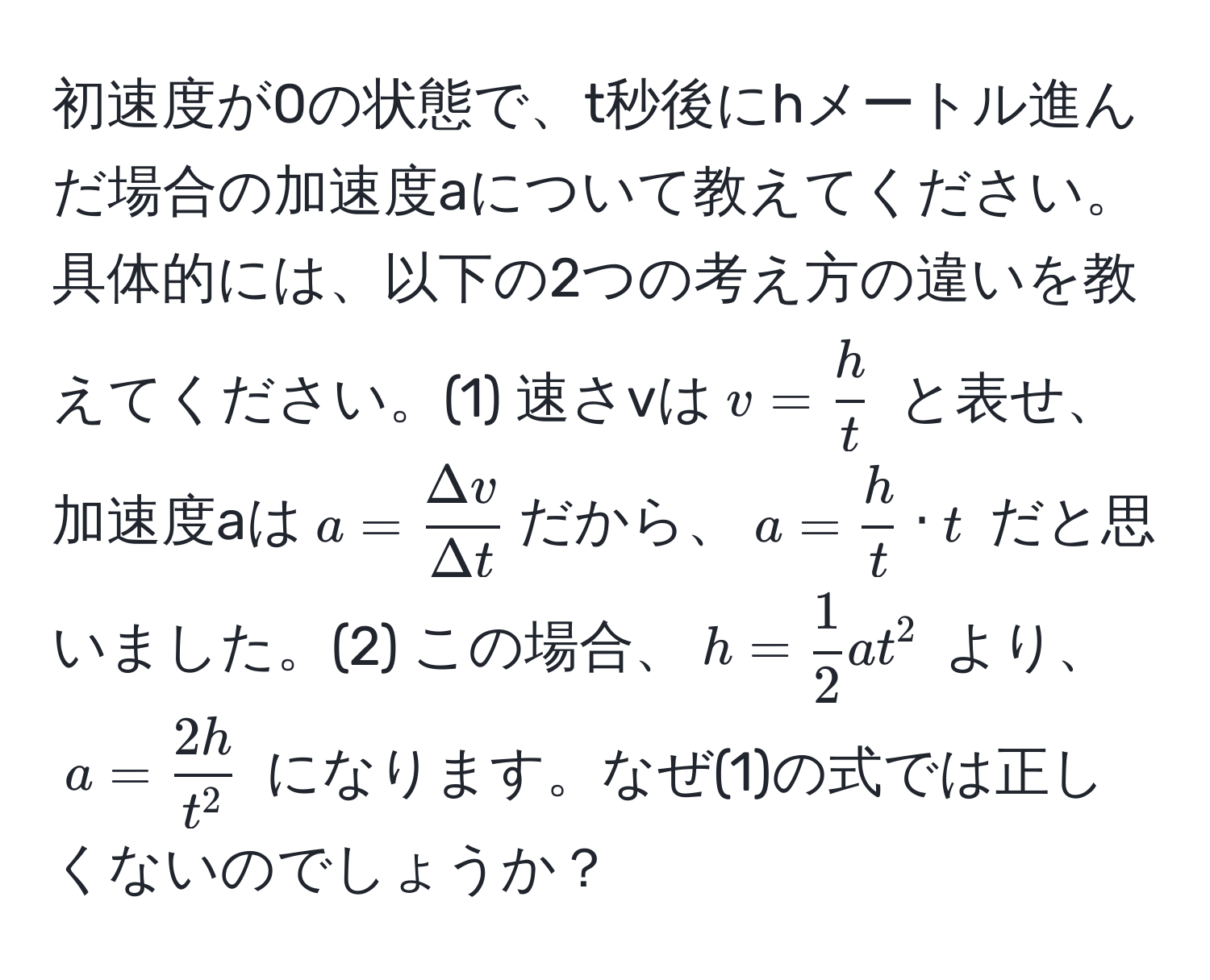 初速度が0の状態で、t秒後にhメートル進んだ場合の加速度aについて教えてください。具体的には、以下の2つの考え方の違いを教えてください。(1) 速さvは$ v =  h/t  $ と表せ、加速度aは$ a =  Delta v/Delta t  $だから、$ a =  h/t  · t $ だと思いました。(2) この場合、$ h =  1/2  a t^(2 $ より、 $ a = frac2h)t^2 $ になります。なぜ(1)の式では正しくないのでしょうか？