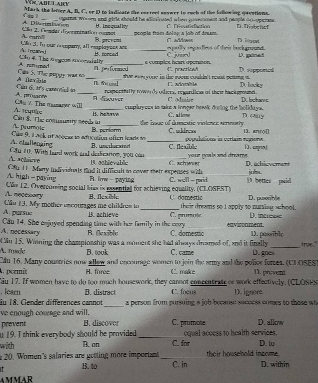 VOCABULARY
Mark the letter A, B, C, or D to indicate the correct answer to each of the following questions.
Câu 1. _against women and girls should be eliminated when government and people co-operate.
A. Discrimination B. Inequality C. Dissatisfaction D. Disbelief
Câu 2. Gender discrimination cannot _people from doing a job of dream.
A. enroll
B. prevent C. address D. insist
Câu 3. In our company, all employees are_ equally regardless of their background.
A. treated
B. forced C. joined D. gained
Câu 4. The surgeon successfully_
A. returned
a complex heart operation.
B. performed C. practiced D. supported
Câu 5. The puppy was so_
that everyone in the room couldn't resist petting it.
A. flexible
B. formal C. adorable D. lucky
Câu 6. It's essential to _respectfully towards others, regardless of their background.
A. promote
B. discover C. admire D. behave
Câu 7. The manager will
employees to take a longer break during the holidays.
A. require _B. behave C. allow D. carry
Câu 8. The community needs to the issue of domestic violence seriously.
A. promote B. perform C. address D. enroll
Câu 9. Lack of access to education often leads to _populations in certain regions.
A. challenging
B. uneducated C. flexible D. equal
Câu 10. With hard work and dedication, you can_ your goals and dreams.
A. achieve B. achievable C. achiever D. achievement
Câu 11. Many individuals find it difficult to cover their expenses with jobs.
A. high - paying B. low - paying C. well - paid_ D. better - paid
Câu 12. Overcoming social bias is essential for achieving equality. (CLOSEST)
A. necessary
B. flexible C. domestic D. possible
Câu 13. My mother encourages me children to _their dreams so I apply to nursing school.
A. pursue B. achieve C. promote D. increase
Câu 14. She enjoyed spending time with her family in the cozy _environment.
A. necessary B. flexible C. domestic D. possible
_
Câu 15. Winning the championship was a moment she had always dreamed of, and it finally true."
A. made B. took C. came D. goes
Câu 16. Many countries now allow and encourage women to join the army and the police forces. (CLOSES)
. permit B. force C. make D. prevent
Cầu 17. If women have to do too much housework, they cannot concentrate or work effectively. (CLOSES
. learn B. distract C. focus D. ignore
âu 18. Gender differences cannot_ a person from pursuing a job because success comes to those wh
lve enough courage and will.
prevent B. discover C. promote D. allow
u 19. I think everybody should be provided _equal access to health services.
with B. on C. for D. to
n 20. Women’s salaries are getting more important _their household income.
I
B. to C. in D. within
AMMAR