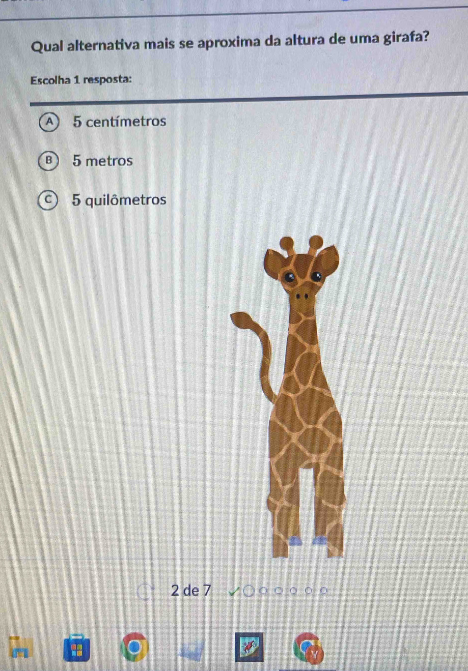 Qual alternativa mais se aproxima da altura de uma girafa?
Escolha 1 resposta:
5 centímetros
5 metros
5 quilômetros
2 de 7