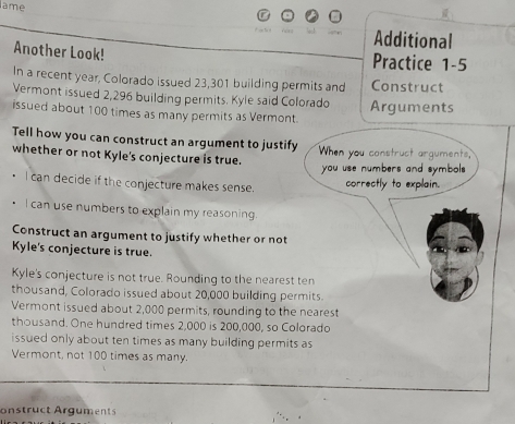 ame 
Additional 
Another Look! Practice 1-5 
In a recent year, Colorado issued 23,301 building permits and Construct 
Vermont issued 2,296 building permits. Kyle said Colorado Arguments 
issued about 100 times as many permits as Vermont. 
Tell how you can construct an argument to justify 
whether or not Kyle's conjecture is true. When you construct arguments, 
you use numbers and symbols 
I can decide if the conjecture makes sense. 
correctly to explain. 
I can use numbers to explain my reasoning. 
Construct an argument to justify whether or not 
Kyle's conjecture is true. 
Kyle's conjecture is not true. Rounding to the nearest ten 
thousand, Colorado issued about 20,000 building permits. 
Vermont issued about 2,000 permits, rounding to the nearest 
thousand. One hundred times 2,000 is 200,000, so Colorado 
issued only about ten times as many building permits as 
Vermont, not 100 times as many. 
onstruct Arguments