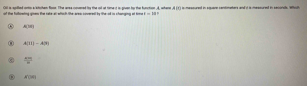 Oil is spilled onto a kitchen floor. The area covered by the oil at time t is given by the function A, where A(t) is measured in square centimeters and t is measured in seconds. Which
of the following gives the rate at which the area covered by the oil is changing at time t=10 ?
A(10)
A(11)-A(9)
 A(10)/10 
D A'(10)