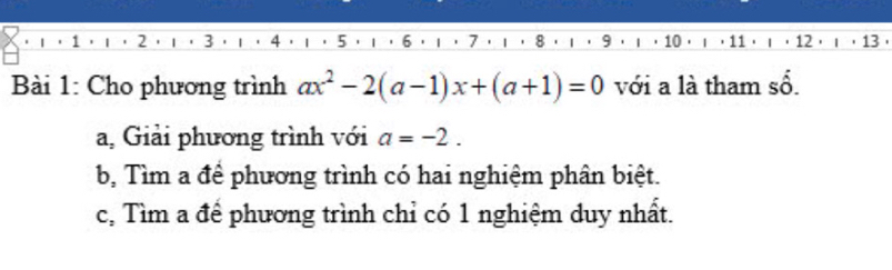 2 3
10 11
Bài 1: Cho phương trình ax^2-2(a-1)x+(a+1)=0 với a là tham số.
a, Giải phương trình với a=-2.
b, Tìm a để phương trình có hai nghiệm phân biệt.
c, Tìm a để phương trình chỉ có 1 nghiệm duy nhất.