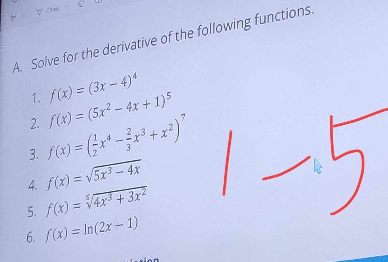 Draw 
A. Solve for the derivative of the following functions 
1. f(x)=(3x-4)^4
2. f(x)=(5x^2-4x+1)^5
3. f(x)=( 1/2 x^4- 2/3 x^3+x^2)^7
4. f(x)=sqrt(5x^3-4x)
5. f(x)=sqrt[5](4x^3+3x^2)
6. f(x)=ln (2x-1)