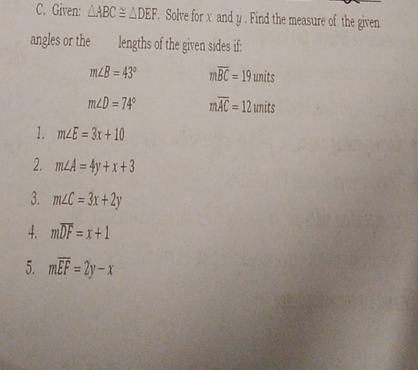 Given: △ ABC≌ △ DEF. Solve for x and y. Find the measure of the given 
angles or the lengths of the given sides if:
m∠ B=43°
moverline BC=19uni t
m∠ D=74°
moverline AC=12 units 
1. m∠ E=3x+10
2. m∠ A=4y+x+3
3. m∠ C=3x+2y
4. moverline DF=x+1
5. moverline EF=2y-x