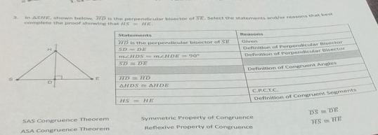 in . △ SHE complete the proof show , shown below overline HD Is t h e p erpendicular bisect or of overline SE ". Select the statements and/or reasons that best
overline DS≌ overline DE
SAS Congruence Theorem Symmetric Property of Congruence
ASA Congruence Theorem Reflexive Property of Congruence overline HS≌ overline HE