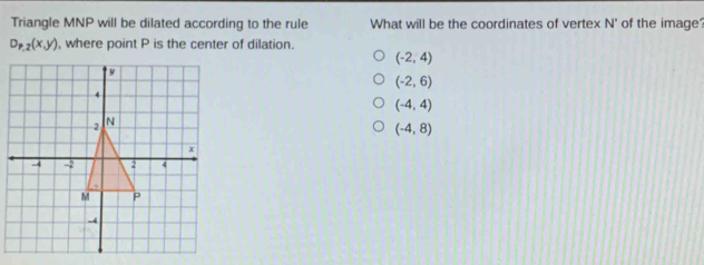 Triangle MNP will be dilated according to the rule What will be the coordinates of vertex N° of the image
D_P,2(x,y) , where point P is the center of dilation.
(-2,4)
(-2,6)
(-4,4)
(-4,8)