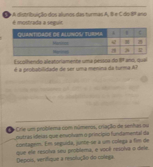 5> A distribuição dos alunos das turmas A, B e C do 8º ano 
é mostrada a seguit 
Escolhendo aleatoriamente uma pessoa do 8^3 ano, qual 
é a probabilidade de ser uma menina da turma A? 
B Crie um problema com números, criação de senhas ou 
outras ideias que envolvam o princípio fundamental da 
contagem. Em seguída, junte-se a um colega a fim de 
que ele resolva seu problema, e você resolva o dele. 
Depoís, verifique a resolução do colega.