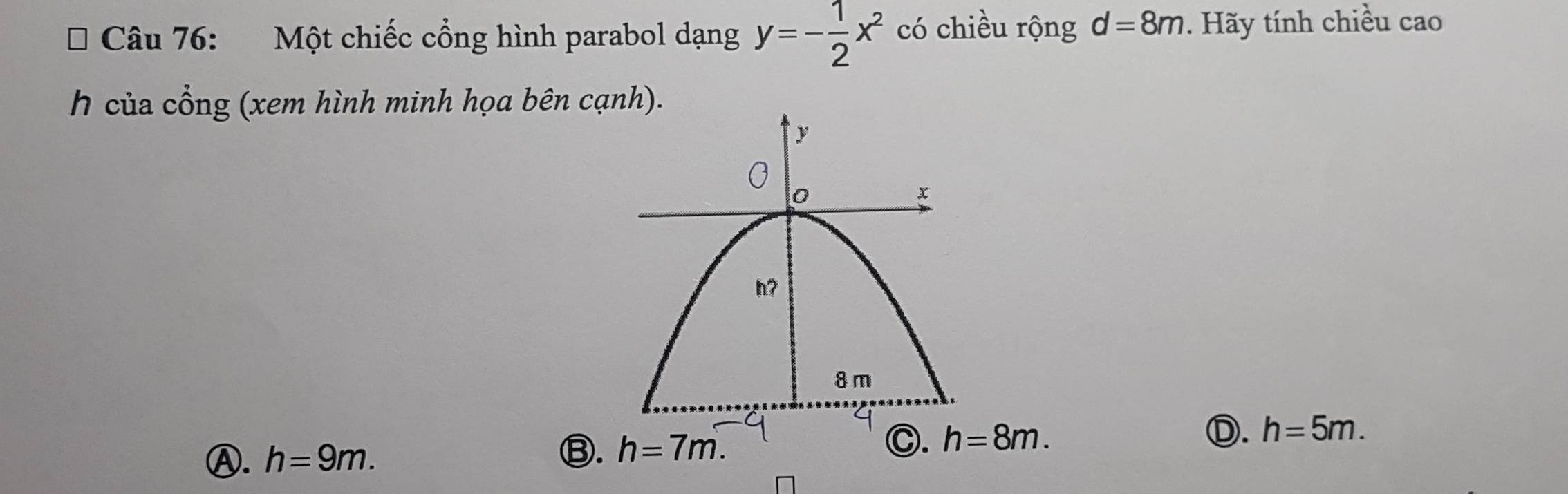 Một chiếc cổng hình parabol dạng y=- 1/2 x^2 có chiều rộng d=8m. Hãy tính chiều cao
h của cổng (xem hình minh họa bên cạnh).
Ⓐ. h=9m.
⑬. h=7m. C. h=8m. D. h=5m.