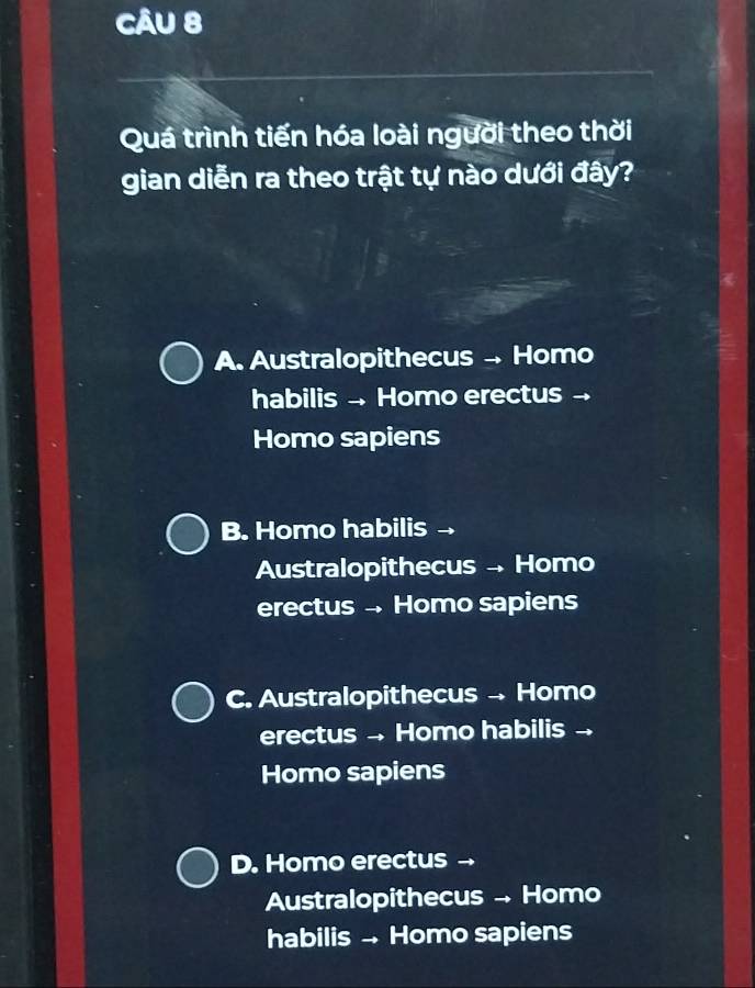 Quá trình tiến hóa loài người theo thời
gian diễn ra theo trật tự nào dưới đây?
A. Australopithecus - Homo
habilis - Homo erectus -
Homo sapiens
B. Homo habilis
Australopithecus Homo
erectus Homo sapiens
C. Australopithecus Homo
erectus . Homo habilis .
Homo sapiens
D. Homo erectus →
Australopithecus - Homo
habilis - Homo sapiens