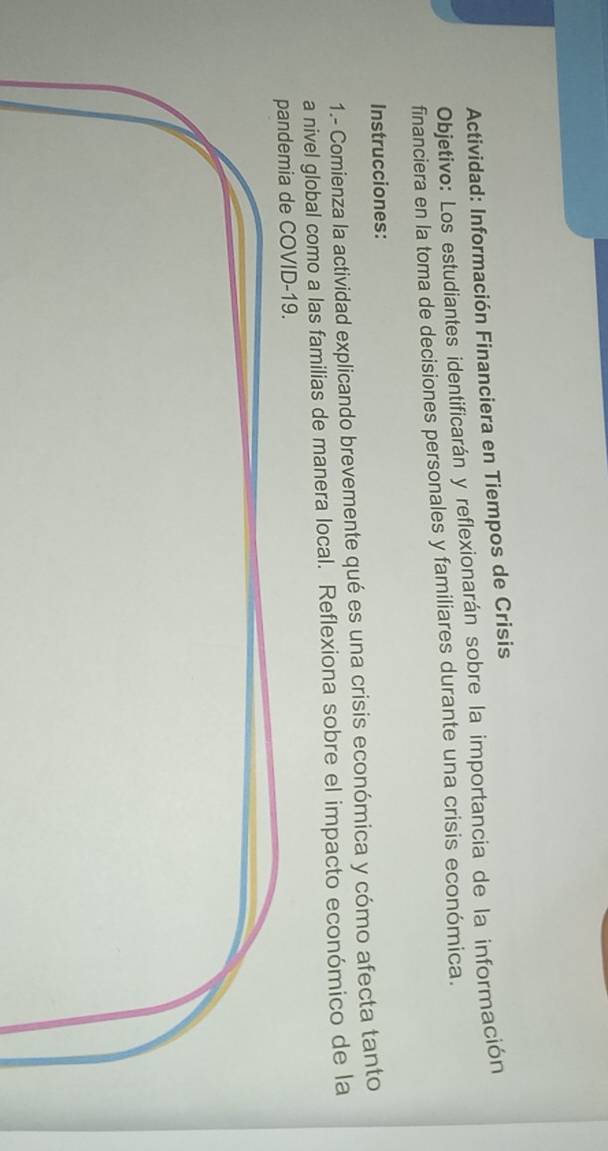 Actividad: Información Financiera en Tiempos de Crisis 
Objetivo: Los estudiantes identificarán y reflexionarán sobre la importancia de la información 
financiera en la toma de decisiones personales y familiares durante una crisis económica. 
Instrucciones: 
1.- Comienza la actividad explicando brevemente qué es una crisis económica y cómo afecta tanto 
a nivel global como a las familias de manera local. Reflexiona sobre el impacto económico de la 
andemia de COVID-19.