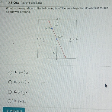 Patterns and Lines
What is the equation of the following line? Be sure to scroll down first to see
all answer options
A. y= 1/2 x
B. y=- 1/2 x
C. y= 1/4 x
D. y=2x
PREVIOUS