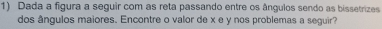 Dada a figura a seguir com as reta passando entre os ângulos sendo as bissetrizes 
dos ângulos maiores. Encontre o valor de x e y nos problemas a seguir?