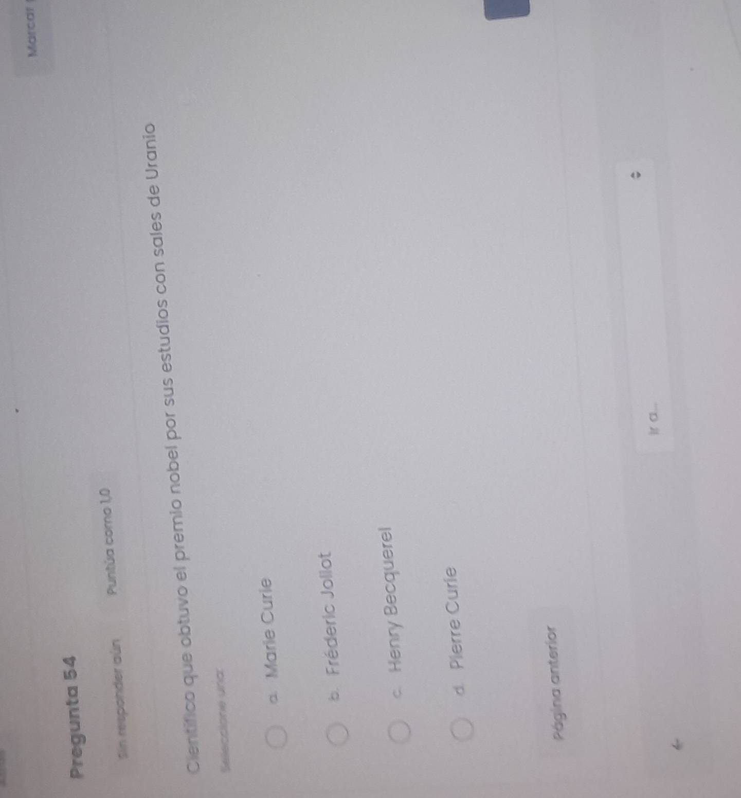 Marcar
Pregunta 54
Sin responder aún Puntúa como 1,0
Cientifico que obtuvo el premio nobel por sus estudios con sales de Uranio
Seleccione una
a Marie Curie. Fréderic Jollot
c. Henry Becquerel
d. Pierre Curie
Página anterior
ir a...
