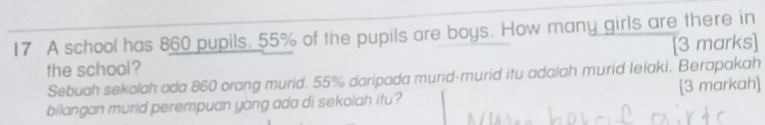 A school has 860 pupils. 55% of the pupils are boys. How many girls are there in 
the school? [3 marks] 
Sebuah sekolah ada 860 orang murid. 55% daripada murid-murid itu adalah murid lelaki, Berapakah 
bilangan murid perempuan yang ada di sekolah itu ? [3 markah]