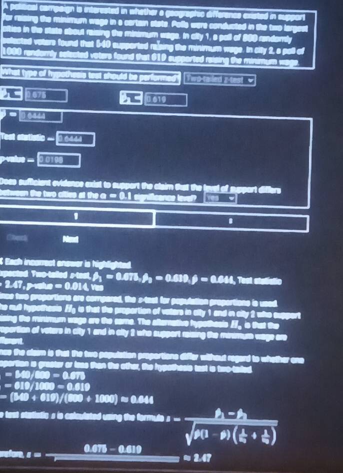A political campsign is interested in whether a geographic differencs existed in support
for raising the minimum wage in a cartain state. Polls were conducted in the two largest
afties in the state about reizing the minmum wage. In afty 1,s pall of 300 rendamly
selacted vaters found that 540 supported rasing the minimum wage. In city 2, a pall of
1080 randornly selected vaters found that 61D supported reising the minimum wage.
What type of hypothesis test should be performed? Twp-tailed z-test  
0 675  619
Test statistic .. 0 6444
value = 0.0108
Does sufficient evidence exist to support the claim that the lavel of suport diflers
b  e tween te two cfties at the a . [? 1significance leve es
1
.
Mext
Each incorrest anower is highlighted.
spected Two-talled stant,=0.675,beta _2=0.639,beta =0.644 Test stalistic
2.47,p vatue =0.014vm
ince two proportions are compared, the s-tast for papulation proportions is used
he mull hypothesis ffg is that the proportion of vaters in atty 1 and in city 2 who support
sing the minimum wage are the some. The altemative hypethasis __ is that the
reportion of vaters in aity 1 and in city 3 who support reizing the miamure wage are
Rerent
nas the aleam is that the two papulation proportions differ without regard to whether one 
aporition is graster or leas than the other, the hypathesis tast is two-taed
=340/800=0.670
=610/1000=0.619
=(340+610)/(800+1000)approx 0.644
e tast statistic s is colaulated using the formul s=frac h-h_1sqrt(p(1-p)(frac 1)q+ 1/q )
efore, I
0.075 - 0.010
approx 2.47
