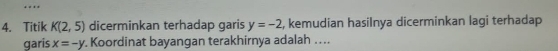 Titik K(2,5) dicerminkan terhadap garis y=-2 , kemudian hasiInya dicerminkan lagi terhadap 
garis x=-y. Koordinat bayangan terakhirnya adalah …...