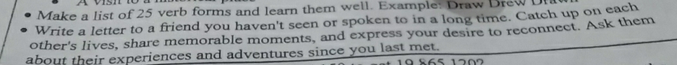 Make a list of 25 verb forms and learn them well. Example: Draw Drew U 
Write a letter to a friend you haven't seen or spoken to in a long time. Catch up on each 
other's lives, share memorable moments, and express your desire to reconnect. Ask them 
about their experiences and adventures since you last met.