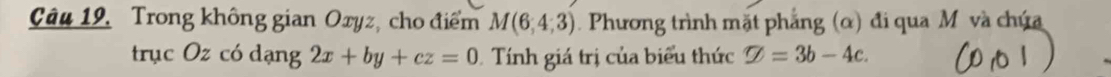 Trong không gian Oxyz, cho điểm M(6,4,3) Phương trình mặt phẳng (α) đi qua M và chứa 
trục :Ozcd dang2x+by+cz=0 ính giá trị của biểu thức varnothing =3b-4c.