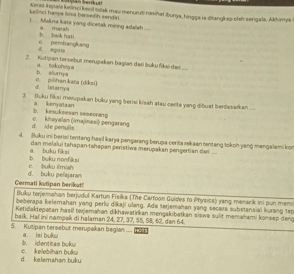 Kan Kutipan berikut!
Keras kepa/a kelinci kecil tidak mau menuruti nasihat ibunya, hingga ia ditangkap oleh serigala. Akhirnya i
kelinci hanya bisa bersedih sendiri.
1. Makna kata yang dicetak miring adalah ....
a. marah
b. baik hati
c. pembangkang
d. egois
2. Kutipan tersebut merupakan bagian dari buku fiksi dari ....
a. tokohnya
b. alurnya
c. pilihan kata (diksi)
d. latarnya
3. Buku fiksi merupakan buku yang berisi kisah atau cerita yang dibuat berdasarkan ....
a. kenyataan
b. kesuksesan seseorang
c. khayalan (imajinasi) pengarang
d. ide penulis
4. Buku ini berisi tentang hasil karya pengarang berupa cerita rekaan tentang tokoh yang mengalami kon
dan melalui tahapan-tahapan peristiwa merupakan pengertian dari ....
a. buku fiksi
b. buku nonfiksi
c. buku ilmiah
d. buku pelajaran
Cermati kutipan berikut!
Buku terjemahan berjudul Kartun Fisika (The Cartoon Guides to Physics) yang menarik ini pun memi
beberapa kelemahan yang perlu dikaji ulang. Ada terjemahan yang secara substansial kurang tep
Ketidaktepatan hasil terjemahan dikhawatirkan mengakibatkan siswa sulit memahami konsep deng
baik. Hal ini nampak di halaman 24, 27, 37, 55, 58, 62, dan 64.
5. Kutipan tersebut merupakan bagian .... HoTs
a. isi buku
b. identitas buku
c. kelebihan buku
d. kelemahan buku