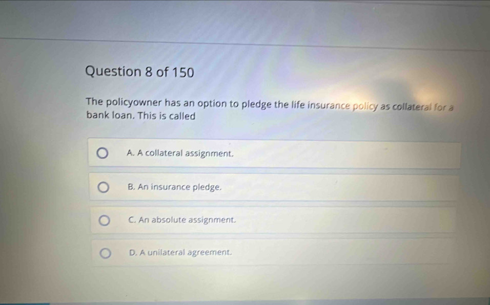 The policyowner has an option to pledge the life insurance policy as collateral for a
bank loan. This is called
A. A collateral assignment.
B. An insurance pledge.
C. An absolute assignment.
D. A unilateral agreement.