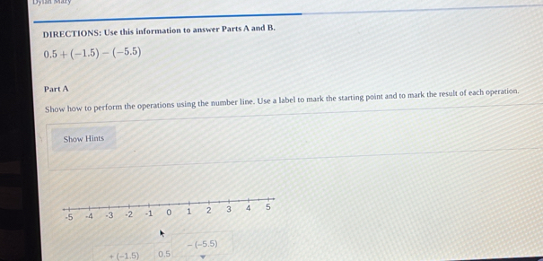 Dyian Mazy 
DIRECTIONS: Use this information to answer Parts A and B.
0.5+(-1.5)-(-5.5)
Part A 
Show how to perform the operations using the number line. Use a label to mark the starting point and to mark the result of each operation. 
Show Hints
-(-5.5)
+(-1.5) 0.5