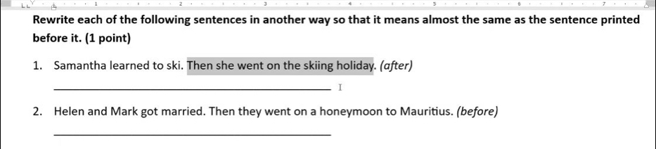 Rewrite each of the following sentences in another way so that it means almost the same as the sentence printed 
before it. (1 point) 
1. Samantha learned to ski. Then she went on the skiing holiday. (after) 
_I 
2. Helen and Mark got married. Then they went on a honeymoon to Mauritius. (before) 
_