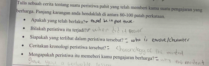 Tulis sebuah cerita tentang suatu peristiwa pahit yang telah memberi kamu suatu pengajaran yang 
berharga. Panjang karangan anda hendaklah di antara 80 - 100 patah perkataan. 
Apakah yang telah berlaku? 
Bilakah peristiwa itu terjadi? 
Siapakah yang terlibat dalam peristiwa tersebut? 
Ceritakan kronologi peristiwa tersebut? 
Mengapakah peristiwa itu memeberi kamu pengajaran berharga?