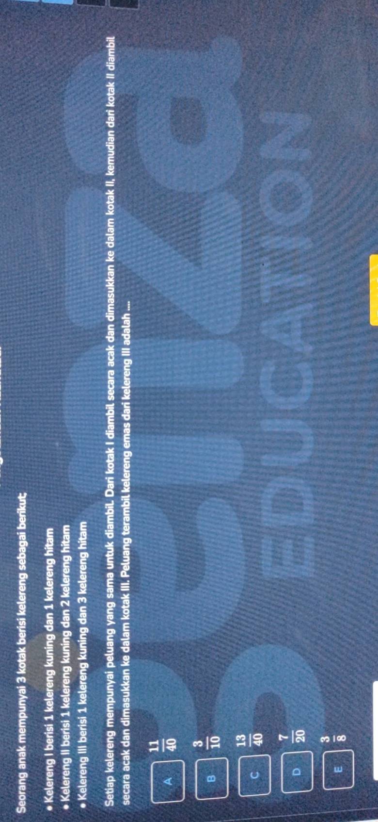 Seorang anak mempunyai 3 kotak berisi kelereng sebagai berikut;
● Kelereng I berisi 1 kelereng kuning dan 1 kelereng hitam
• Kelereng II berisi 1 kelereng kuning dan 2 kelereng hitam
● Kelereng III berisi 1 kelereng kuning dan 3 kelereng hitam
Setiap kelereng mempunyai peluang yang sama untuk diambil. Dari kotak I diambil secara acak dan dimasukkan ke dalam kotak II, kemudian dari kotak II diambil
secara acak dan dimasukkan ke dalam kotak III. Peluang terambil kelereng emas dari kelereng III adalah ....
A  11/40 
B  3/10 
C  13/40 
D  7/20 
E  3/8 