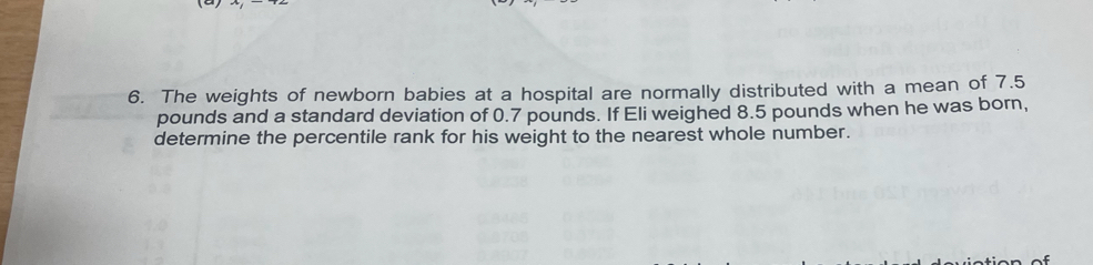 The weights of newborn babies at a hospital are normally distributed with a mean of 7.5
pounds and a standard deviation of 0.7 pounds. If Eli weighed 8.5 pounds when he was born, 
determine the percentile rank for his weight to the nearest whole number.