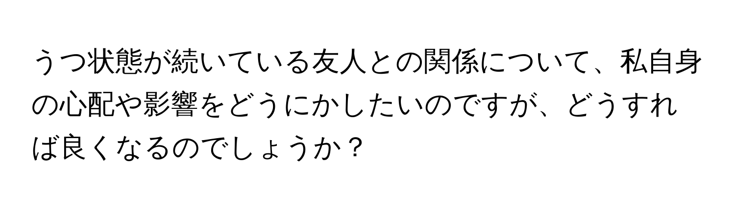 うつ状態が続いている友人との関係について、私自身の心配や影響をどうにかしたいのですが、どうすれば良くなるのでしょうか？