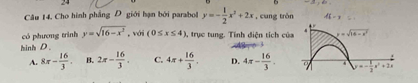 24
6
Câu 14. Cho hình phẳng D giới hạn bởi parabol y=- 1/2 x^2+2x , cung tròn - 2
có phương trình y=sqrt(16-x^2) , với (0≤ x≤ 4) , trục tung. Tính diện tích của
hinh D .
A. 8π - 16/3 . B. 2π - 16/3 . C. 4π + 16/3 . D. 4π - 16/3 .