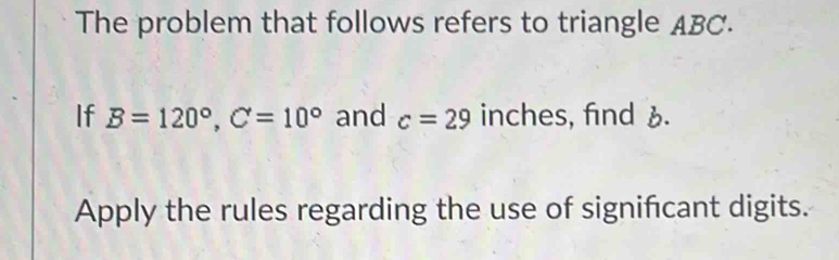 The problem that follows refers to triangle ABC. 
If B=120°, C=10° and c=29 inches, find 6. 
Apply the rules regarding the use of significant digits.