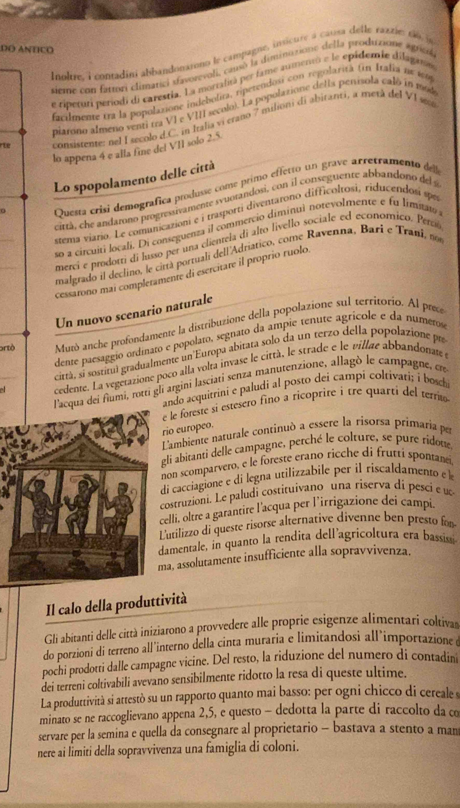 DO ANtIco
noltre, i contadini abbandonarono le campagne, insicure à causa delle raztietã o in
sieme con fattori climatici sfavorevoli, causó la diminuzione della produzione agricó,
de ripeturi periodi di carestia. La mortalitá per fame aumentó e le epádemie dilagame
facilmente tra la popolazione indebolita, ripetendosi con regolarità (n Italia ne 1o
piarono almeno venti tra VI e VIII seculo). La popolazione della penísola caló in mod
rte consistente: nel I secolo d.C. in Italia vi erano 7 milioni di abitanti, a metá del VI seca
lo appena 4 e alla fine del VII solo 2.5
Lo spopolamento delle città
0
Questa crisi demografica produsse come primo effetto un grave arretramento de
città, ce andarono progressivamente svuotandosi, con il conseguente abbandono del a
stema viario. Le comunicazioni e i trasporti diventarono difficoltosi, riducendosí spe
so a circujti locali. Di conseguenza il commercio diminuì notevolmente e fu limit 
merci e prodotti di lusso per una clientela di alto livello sociale ed economico. Perció
malgrado il declino, le cirtà portuali dell'Adriatico, come Ravenna, Bari e Trani, 
cessarono mai compleramente di esercitare il proprio ruolo
Un nuovo scenario naturale
ortò Mutò anche profondamente la distribuzione della popolazione sul territorio. Al prece
dente paesaggio ordinato e popolato, segnato da ampie tenute agrícole e da numerose
città, si sostituí gradualmente un Europa abitata solo da un terzo della popolazione pre
cedente. La vegetazione poco alla volta invase le città, le strade e le villae abbandonate e
qua dei fiumi, rotti gli argini lasciati senza manutenzione, allagò le campagne, cre
ando acquitrini e paludi al posto dei campi coltivati; i boschi
e le foreste si estesero fino a ricoprire i tre quarti del territo
io europeo.
L'ambiente naturale continuó a essere la risorsa primaria per
gli abitanti delle campagne, perché le colture, se pure ridoue,
non scomparvero, e le foreste erano ricche di frutti spontanei,
di cacciagione e di legna utilizzabile per il ríscaldamento e l
costruzioni. Le paludi costituivano una riserva di pesci e ue
elli, oltre a garantire l'acqua per l’irrigazione dei campi.
utilizzo di queste risorse alternative divenne ben presto for
amentale, in quanto la rendita dell'agricoltura era bassissi
a, assolutamente insufficiente alla sopravvivenza.
Il calo della produttività
Gli abitanti delle città iniziarono a provvedere alle proprie esigenze alimentari coltivan
do porzioni di terreno all’interno della cinta muraria e limitandosi all’importazione e
pochi prodotti dalle campagne vicine. Del resto, la riduzione del numero di contadini
dei terreni coltivabili avevano sensibilmente ridotto la resa di queste ultime.
La produttività si attestò su un rapporto quanto mai basso: per ogni chicco di cereale s
minato se ne raccoglievano appena 2,5, e questo - dedotta la parte di raccolto da co
servare per la semina e quella da consegnare al proprietario - bastava a stento a man
nere ai limiti della sopravvivenza una famiglia di coloni.