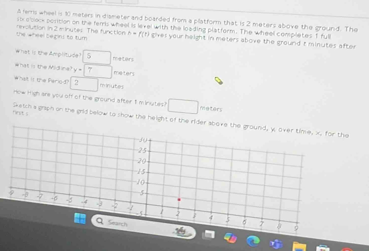 A ferris wheel is 10 meters in diameter and boarded from a platform that is 2 meters above the ground. The 
six o'clock position on the ferris wheel is level with the loading platform. The wheel completes 1 full 
revolution in 2 minutes The function 
the wheel begins to tum h=f(t) gives your height in meters above the ground t minutes after 
What is the Amplitude? 5 meters
What is the Midline? y=□ 7 meters
What is the Period? 2 minutes
How High are you off of the ground after 1 minutes? meters
first s 
Sketch a graph on the grid below to show the height of the rider above