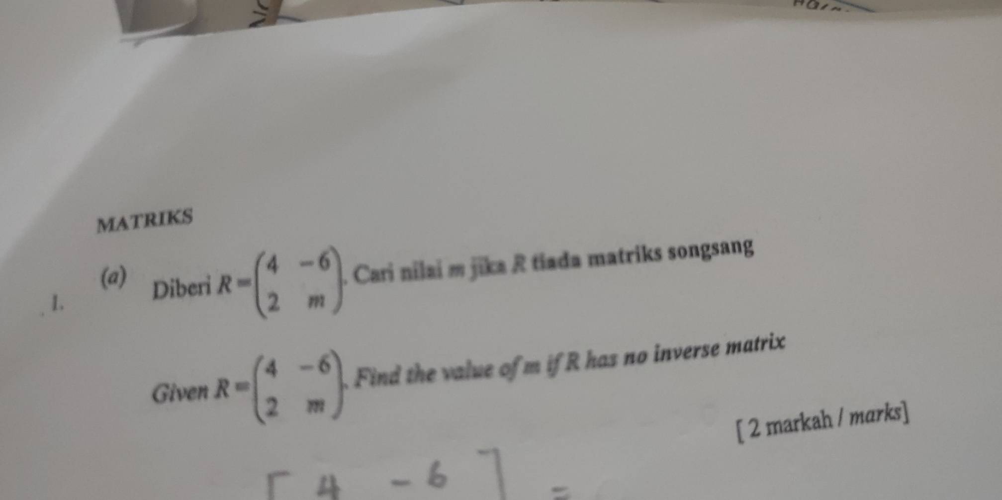 MATRIKS
(a) Diberi R=beginpmatrix 4&-6 2&mendpmatrix. . Cari nilai m jika R tiada matriks songsang
1.
Given R=beginpmatrix 4&-6 2&mendpmatrix. Find the value of m if R has no inverse matrix
[ 2 markah / marks]