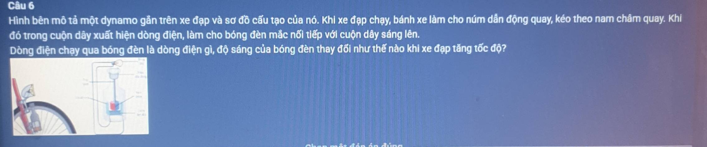 Hình bên mô tả một dynamo gần trên xe đạp và sơ đồ cấu tạo của nó. Khi xe đạp chạy, bánh xe làm cho núm dẫn động quay, kéo theo nam châm quay. Khi 
đó trong cuộn dây xuất hiện dòng điện, làm cho bóng đèn mắc nối tiếp với cuộn dây sáng lên. 
Dòng điện chạy qua bóng đèn là dòng điện gì, độ sáng của bóng đèn thay đối như thế nào khi xe đạp tăng tốc độ?