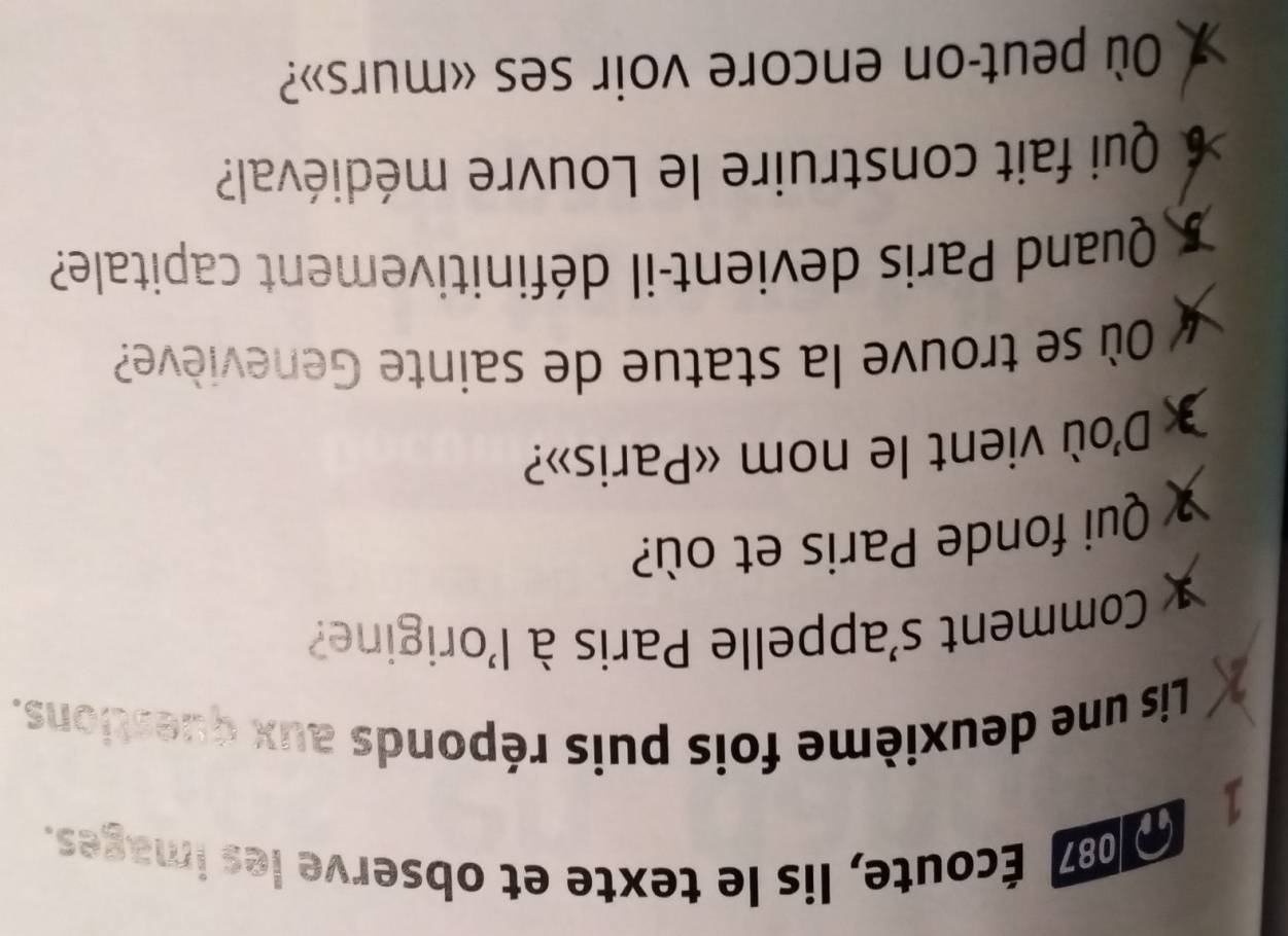 087 Écoute, lis le texte et observe les images. 
1 
2 
Lis une deuxième fois puis réponds aux questions. 
Comment s'appelle Paris à l'origine? 
Qui fonde Paris et où? 
D'où vient le nom «Paris»? 
Où se trouve la statue de sainte Geneviève? 
Quand Paris devient-il définitivement capitale? 
6 Qui fait construire le Louvre médiéval? 
Où peut-on encore voir ses «murs»?