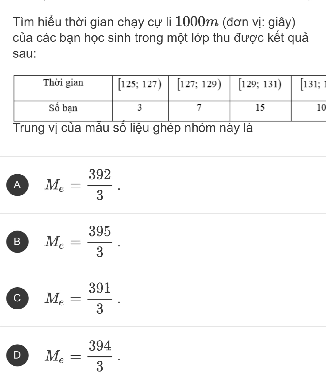 Tìm hiểu thời gian chạy cự li 1000m (đơn vị: giây)
của các bạn học sinh trong một lớp thu được kết quả
sau:
0
Trung vị của mẫu số liệu ghép nhóm này là
A M_e= 392/3 .
B M_e= 395/3 .
C M_e= 391/3 .
D M_e= 394/3 .