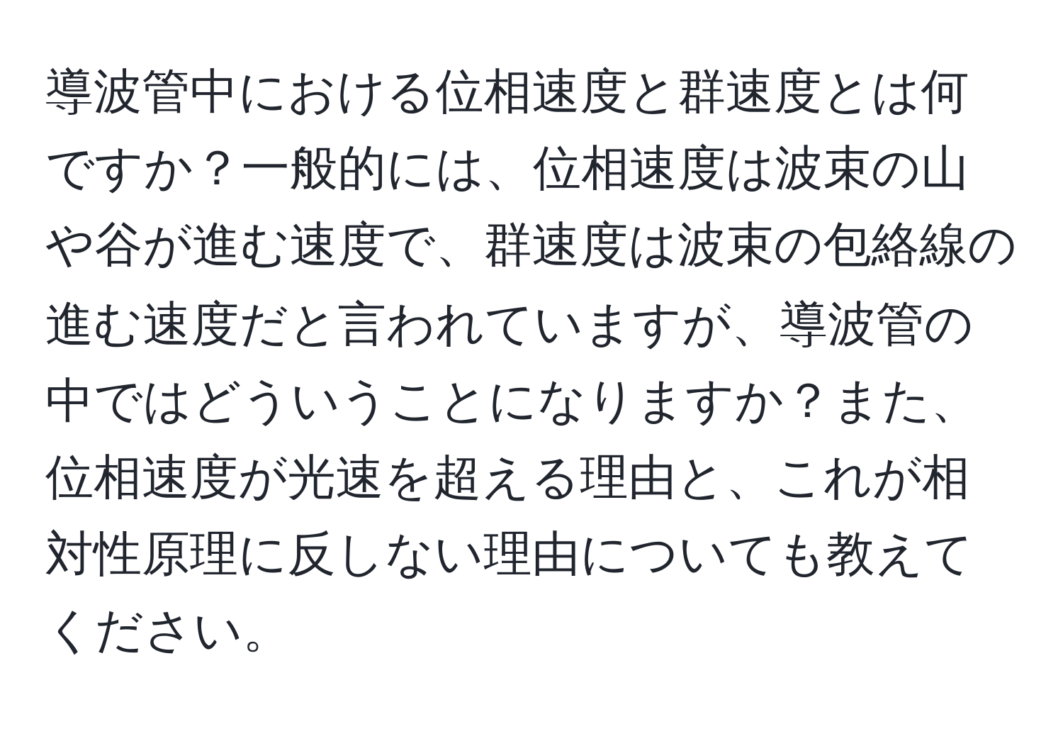 導波管中における位相速度と群速度とは何ですか？一般的には、位相速度は波束の山や谷が進む速度で、群速度は波束の包絡線の進む速度だと言われていますが、導波管の中ではどういうことになりますか？また、位相速度が光速を超える理由と、これが相対性原理に反しない理由についても教えてください。