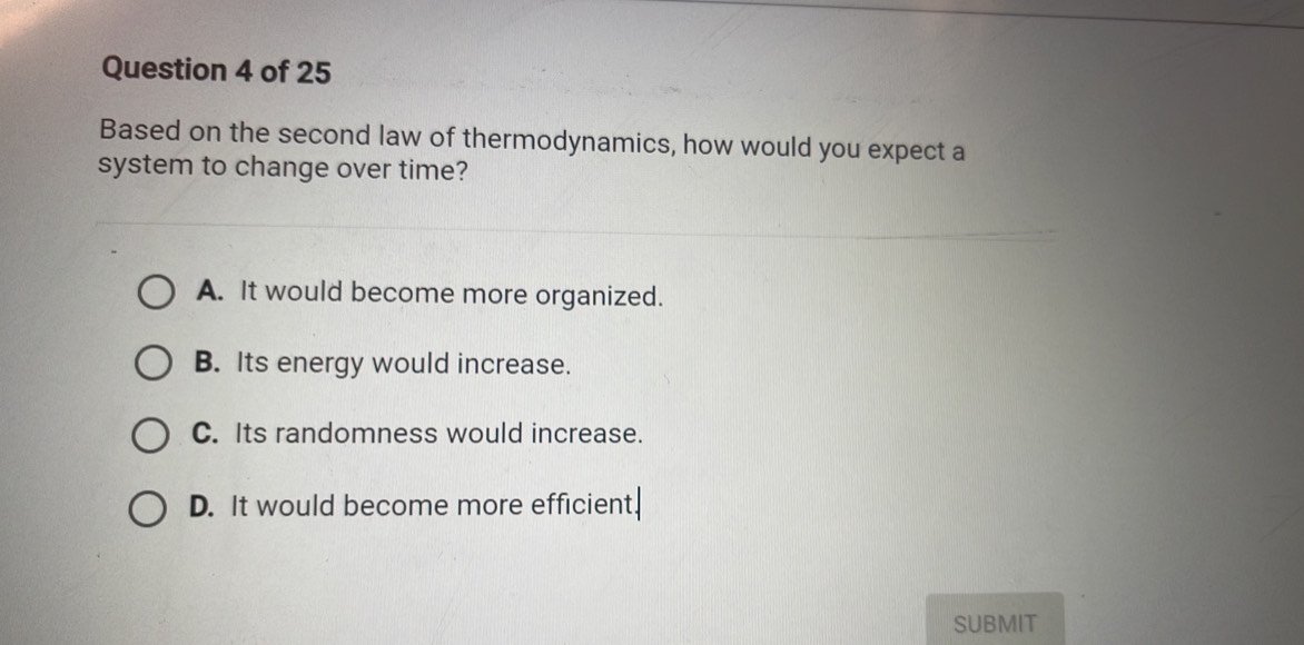 Based on the second law of thermodynamics, how would you expect a
system to change over time?
A. It would become more organized.
B. Its energy would increase.
C. Its randomness would increase.
D. It would become more efficient.
SUBMIT