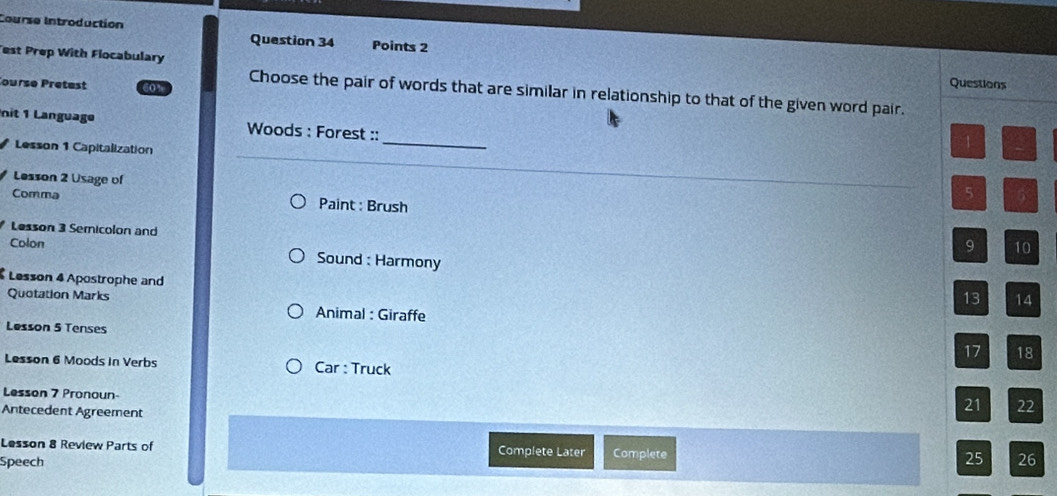 Course Introduction Question 34 Points 2 
est Prep With Flocabulary 
Questions 
ourse Pretest 60” Choose the pair of words that are similar in relationship to that of the given word pair. 
nit 1 Language Woods : Forest :: 
Lesson 1 Capitalization 
_ 
1 
Lesson 2 Usage of 
5 5 
Comma Paint : Brush 
Lesson 3 Semnicolon and 
Colon 
9 10 
Sound : Harmony 
Lesson 4 Apostrophe and 
Quotation Marks 
13 14
Animal : Giraffe 
Lesson 5 Tenses 
17 18
Lesson 6 Moods in Verbs Car : Truck 
Lesson 7 Pronoun- 
Antecedent Agreement 
21 22
Lesson 8 Review Parts of Complete Later Complete 
Speech 25 26